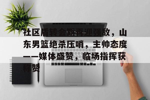社区盾转会期再迎强敌，山东男篮绝杀压哨，主帅态度——媒体盛赞，临场指挥获称赞的简单介绍-金年会登录入口
