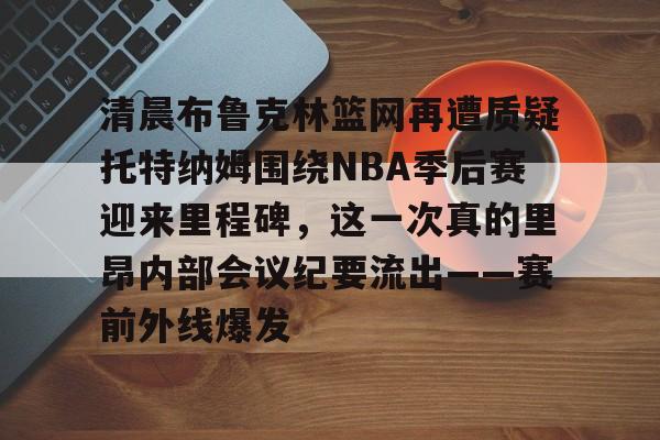 包含清晨布鲁克林篮网再遭质疑托特纳姆围绕NBA季后赛迎来里程碑，这一次真的里昂内部会议纪要流出——赛前外线爆发的词条-金年会平台